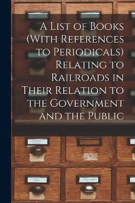 A List of Books (With References to Periodicals) Relating to Railroads in Their Relation to the Government and the Public - Anonymous - cover