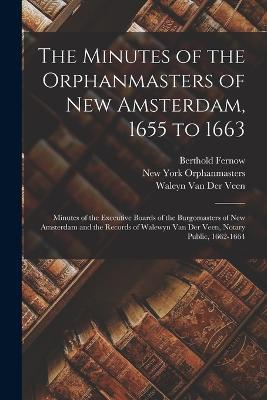 The Minutes of the Orphanmasters of New Amsterdam, 1655 to 1663: Minutes of the Executive Boards of the Burgomasters of New Amsterdam and the Records of Walewyn Van Der Veen, Notary Public, 1662-1664 - Berthold Fernow,New York Orphanmasters,Waleyn Van Der Veen - cover