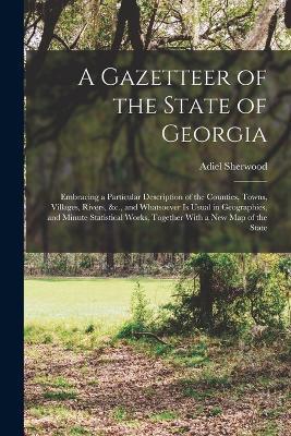 A Gazetteer of the State of Georgia: Embracing a Particular Description of the Counties, Towns, Villages, Rivers, &c., and Whatsoever Is Usual in Geographies, and Minute Statistical Works, Together With a New Map of the State - Adiel Sherwood - cover
