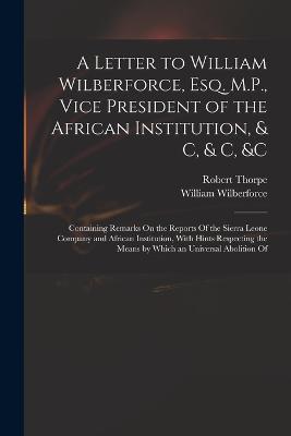 A Letter to William Wilberforce, Esq. M.P., Vice President of the African Institution, & C, & C, &c: Containing Remarks On the Reports Of the Sierra Leone Company and African Institution, With Hints Respecting the Means by Which an Universal Abolition Of - William Wilberforce,Robert Thorpe - cover