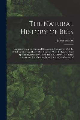 The Natural History of Bees: Comprehending the Uses and Economical Management Of the British and Foreign Honey-Bee; Together With the Known Wild Species. Illustrated by Thirty-Six [I.E. Thirty-Two] Plates Coloured From Nature, With Portrait and Memoir Of - James Duncan - cover