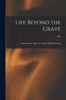 Life Beyond the Grave: Described by a Spirit Through a Writing Medium - Life - cover