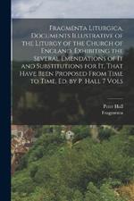 Fragmenta Liturgica, Documents Illustrative of the Liturgy of the Church of England, Exhibiting the Several Emendations of It and Substitutions for It, That Have Been Proposed From Time to Time, Ed. by P. Hall 7 Vols