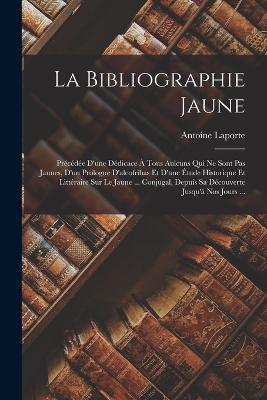 La Bibliographie Jaune: Precedee D'une Dedicace A Tous Aulcuns Qui Ne Sont Pas Jaunes, D'un Prologue D'alcofribas Et D'une Etude Historique Et Litteraire Sur Le Jaune ... Conjugal, Depuis Sa Decouverte Jusqu'a Nos Jours ... - Antoine Laporte - cover