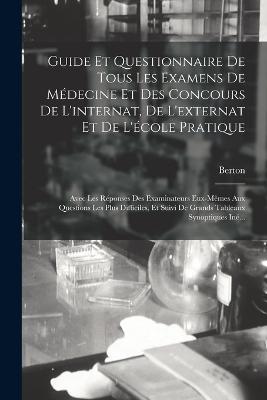 Guide Et Questionnaire De Tous Les Examens De Medecine Et Des Concours De L'internat, De L'externat Et De L'ecole Pratique: Avec Les Reponses Des Examinateurs Eux-Memes Aux Questions Les Plus Difficiles, Et Suivi De Grands Tableaux Synoptiques Ine... - Berton - cover