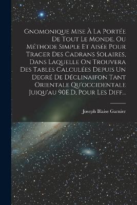 Gnomonique Mise A La Portee De Tout Le Monde, Ou Methode Simple Et Aisee Pour Tracer Des Cadrans Solaires, Dans Laquelle On Trouvera Des Tables Calculees Depuis Un Degre De Declinaifon Tant Orientale Qu'occidentale Juiqu'au 90E.D, Pour Les Diff... - Joseph Blaise Garnier - cover