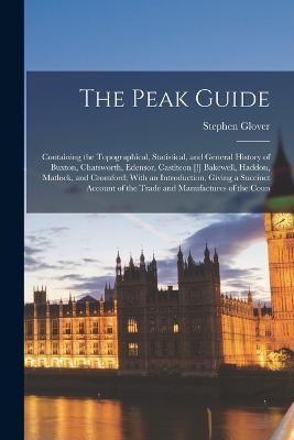 The Peak Guide: Containing the Topographical, Statistical, and General History of Buxton, Chatsworth, Edensor, Castlteon [!] Bakewell, Haddon, Matlock, and Cromford; With an Introduction, Giving a Succinct Account of the Trade and Manufactures of the Coun - Stephen Glover - cover