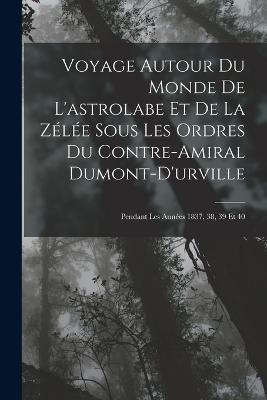 Voyage Autour Du Monde De L'astrolabe Et De La Zelee Sous Les Ordres Du Contre-Amiral Dumont-D'urville: Pendant Les Annees 1837, 38, 39 Et 40 - Anonymous - cover