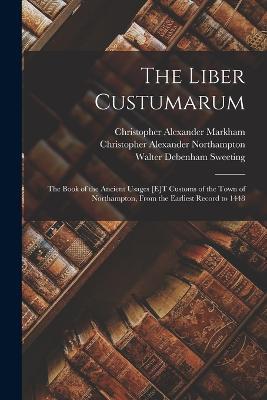 The Liber Custumarum: The Book of the Ancient Usages [E]T Customs of the Town of Northampton, From the Earliest Record to 1448 - Christopher Alexander Markham,Walter Debenham Sweeting,Christopher Alexander Northampton - cover
