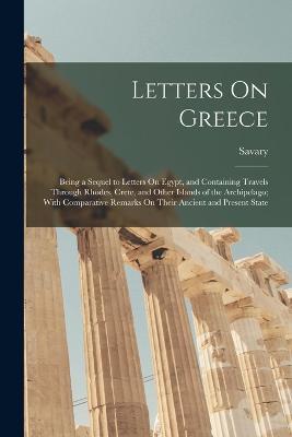 Letters On Greece: Being a Sequel to Letters On Egypt, and Containing Travels Through Rhodes, Crete, and Other Islands of the Archipelago; With Comparative Remarks On Their Ancient and Present State - Savary - cover