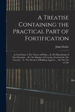 A Treatise Containing the Practical Part of Fortification: In Four Parts: I. The Theory of Walls ... Ii. The Knowledge of The Materials ... Iii. The Manner of Tracing a Fortress On The Ground ... Iv. The Method of Building Aquatics ... for The Use of The