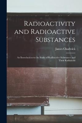 Radioactivity and Radioactive Substances: An Introduction to the Study of Radioactive Substances and Their Radiations - James Chadwick - cover