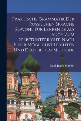 Praktische Grammatik der russischen Sprache sowohl fur Lehrende als auch zum Selbstunterricht, nach einer moeglichst leichten und deutlichen Methode - Isaak Jakob Schmidt - cover