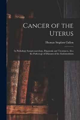 Cancer of the Uterus: Its Pathology Symptomatology, Diagnosis and Treatment, Also the Pathology of Diseases of the Endometrium - Thomas Stephen Cullen - cover