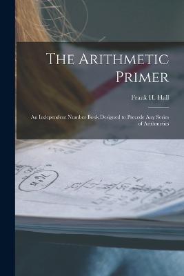 The Arithmetic Primer: An Independent Number Book Designed to Precede Any Series of Arithmetics - Frank H Hall - cover
