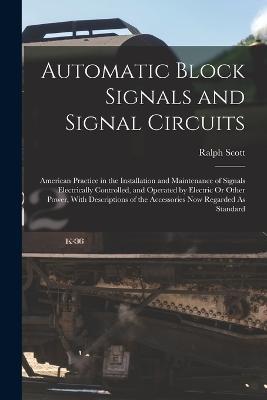 Automatic Block Signals and Signal Circuits: American Practice in the Installation and Maintenance of Signals Electrically Controlled, and Operated by Electric Or Other Power, With Descriptions of the Accessories Now Regarded As Standard - Ralph Scott - cover
