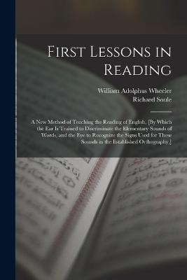 First Lessons in Reading: A New Method of Teaching the Reading of English, [By Which the Ear Is Trained to Discriminate the Elementary Sounds of Words, and the Eye to Recognize the Signs Used for These Sounds in the Established Orthography, ] - William Adolphus Wheeler,Richard Soule - cover