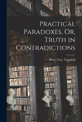 Practical Paradoxes, Or, Truth in Contradictions - Henry Clay Trumbull - cover