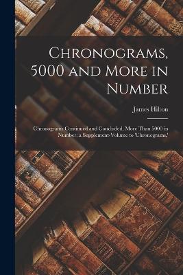 Chronograms, 5000 and More in Number: Chronograms Continued and Concluded, More Than 5000 in Number; a Supplement-Volume to 'chronograms, ' - James Hilton - cover