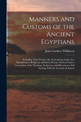 Manners and Customs of the Ancient Egyptians: Including Their Private Life, Government, Laws, Art, Manufactures, Religions, and Early History; Derived From a Comparison of the Paintings, Sculptures, and Monuments Still Existng, With the Accounts of Ancien - John Gardner Wilkinson - cover