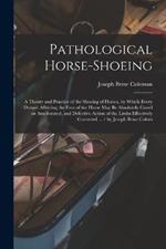 Pathological Horse-shoeing: A Theory and Practice of the Shoeing of Horses, by Which Every Disease Affecting the Foot of the Horse may be Absolutely Cured or Ameliorated, and Defective Action of the Limbs Effectively Corrected ... / by Joseph Brine Colem