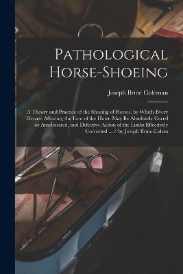 Pathological Horse-shoeing: A Theory and Practice of the Shoeing of Horses, by Which Every Disease Affecting the Foot of the Horse may be Absolutely Cured or Ameliorated, and Defective Action of the Limbs Effectively Corrected ... / by Joseph Brine Colem - Joseph Brine Coleman - cover