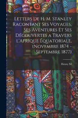 Letters de H. M. Stanley racontant ses voyages, ses aventures et ses decouvertes a travers l'Afrique equatoriale, (novembre 1874 - septembre 1877) - Henry M 1841-1904 Stanley - cover