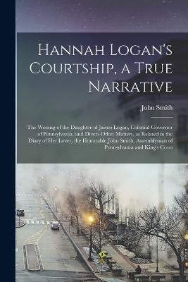 Hannah Logan's Courtship, a True Narrative; the Wooing of the Daughter of James Logan, Colonial Governor of Pennsylvania, and Divers Other Matters, as Related in the Diary of her Lover, the Honorable John Smith, Assemblyman of Pennsylvania and King's Coun - John Smith - cover