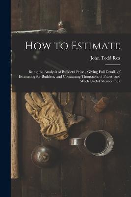 How to Estimate; Being the Analysis of Builders' Prices, Giving Full Details of Estimating for Builders, and Containing Thousands of Prices, and Much Useful Memoranda - John Todd Rea - cover