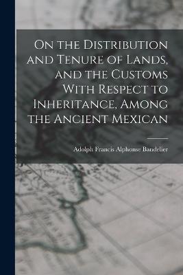 On the Distribution and Tenure of Lands, and the Customs With Respect to Inheritance, Among the Ancient Mexican - Adolph Francis Alphonse Bandelier - cover