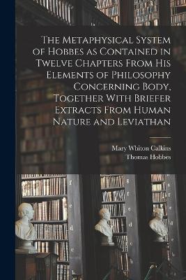 The Metaphysical System of Hobbes as Contained in Twelve Chapters From his Elements of Philosophy Concerning Body, Together With Briefer Extracts From Human Nature and Leviathan - Mary Whiton Calkins,Thomas Hobbes - cover