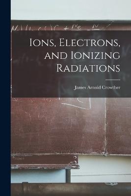 Ions, Electrons, and Ionizing Radiations - James Arnold Crowther - cover
