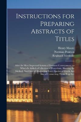 Instructions for Preparing Abstracts of Titles: After the Most Improved System of Eminent Conveyances: to Which is Added a Collection of Precedents, Shewing the Method, not Only of Abstracting Every Species of Deeds, but Also of Connecting Them Together - Norman Pearson,Henry Moore,Reginald Merivale - cover