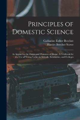 Principles of Domestic Science; as Applied to the Duties and Pleasures of Home. A Textbook for the use of Young Ladies in Schools, Seminaries, and Colleges - Catharine Esther Beecher,Harriet Beecher Stowe - cover