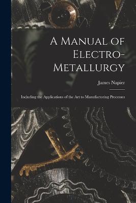 A Manual of Electro-metallurgy: Including the Applications of the art to Manufactoring Processes - James Napier - cover