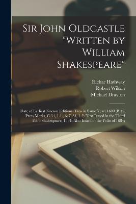 Sir John Oldcastle written by William Shakespeare; Date of Earliest Known Editions (two in Same Year) 1600 (B.M. Press-marks, C.34, 1.1., & C.34, 1.2) Next Issued in the Third Folio Shakespeare, 1664; Also Issued in the Folio of 1684; - Michael Drayton,Robert Wilson,Richar Hathway - cover