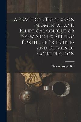 A Practical Treatise on Segmental and Elliptical Oblique or Skew Arches, Setting Forth the Principles and Details of Construction - George Joseph Bell - cover