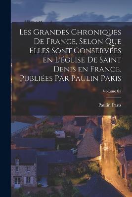 Les grandes chroniques de France, selon que elles sont conservees en l'eglise de Saint Denis en France. Publiees par Paulin Paris; Volume 05 - Paulin Paris - cover