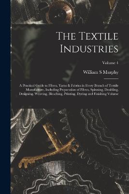 The Textile Industries: A Practical Guide to Fibres, Yarns & Fabrics in Every Branch of Textile Manufacture, Including Preparation of Fibres, Spinning, Doubling, Designing, Weaving, Bleaching, Printing, Dyeing and Finishing Volume; Volume 4 - Murphy William S - cover