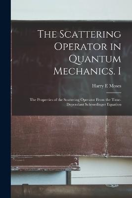 The Scattering Operator in Quantum Mechanics. I: The Properties of the Scattering Operator From the Time-dependant Schroedinger Equation - Harry E Moses - cover