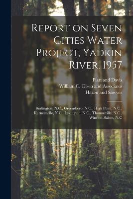 Report on Seven Cities Water Project, Yadkin River, 1957: Burlington, N.C., Greensboro, N.C., High Point, N.C., Kernersville, N.C., Lexington, N.C., Thomasville, N.C., Winston-Salem, N.C - William C Olsen and Associates,Hazen And Sawyer,Piatt And Davis - cover