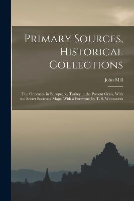 Primary Sources, Historical Collections: The Ottomans in Europe; or, Turkey in the Present Crisis, With the Secret Societies' Maps, With a Foreword by T. S. Wentworth - John Mill - cover