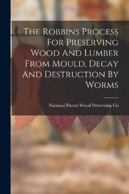 The Robbins Process For Preserving Wood And Lumber From Mould, Decay And Destruction By Worms - cover