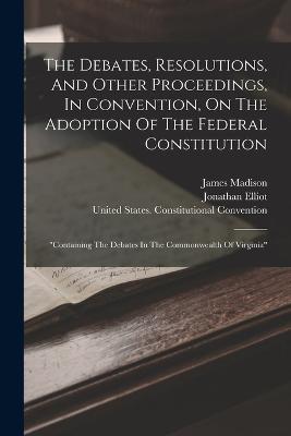 The Debates, Resolutions, And Other Proceedings, In Convention, On The Adoption Of The Federal Constitution: "containing The Debates In The Commonwealth Of Virginia" - Jonathan Elliot,James Madison - cover