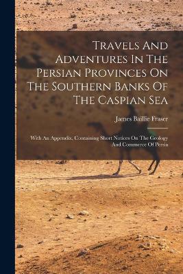 Travels And Adventures In The Persian Provinces On The Southern Banks Of The Caspian Sea: With An Appendix, Containing Short Notices On The Geology And Commerce Of Persia - James Baillie Fraser - cover