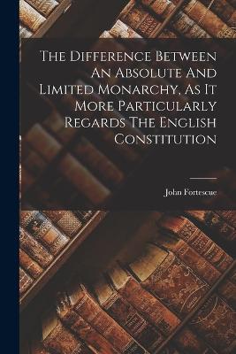 The Difference Between An Absolute And Limited Monarchy, As It More Particularly Regards The English Constitution - John Fortescue - cover