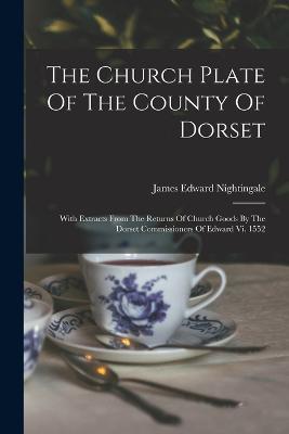 The Church Plate Of The County Of Dorset: With Extracts From The Returns Of Church Goods By The Dorset Commissioners Of Edward Vi. 1552 - James Edward Nightingale - cover