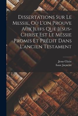 Dissertations Sur Le Messie, Où L'on Prouve Aux Juifs Que Jésus-christ Est Le Messie Promis Et Prédit Dans L'ancien Testament - Isaac Jaquelot,Jesus Christ - cover