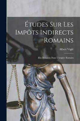 Études Sur Les Impôts Indirects Romains: Des Douanes Dans L'empire Romain - Albert Vigié - cover