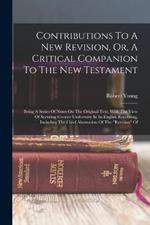 Contributions To A New Revision, Or, A Critical Companion To The New Testament: Being A Series Of Notes On The Original Text, With The View Of Securing Greater Uniformity In Its English Rendering, Including The Chief Alternation Of The revision Of